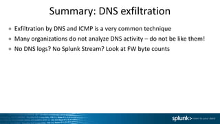 Summary:	DNS	exfiltration
● Exfiltration	by	DNS	and	ICMP	is	a	very	common	technique
● Many	organizations	do	not	analyze	DNS	activity	– do	not	be	like	them!
● No	DNS	logs?	No	Splunk	Stream?	Look	at	FW	byte	counts	
 
