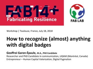Fab 14 Toulouse
How to recognize (almost) anything
with digital badges
Geoffroi Garon-Épaule, M.A., PhD Candidate
Researcher and PhD Candidate in communication, UQAM (Montréal, Canada)
Entrepreneur – Human Capital Valorization, Digital Pygmalion
Workshop | Toulouse, France, July 18, 2018
 