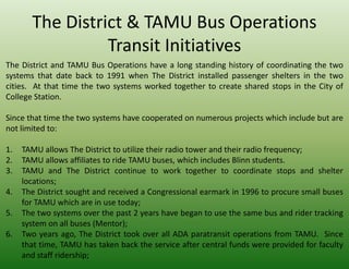 The District & TAMU Bus Operations
                 Transit Initiatives
The District and TAMU Bus Operations have a long standing history of coordinating the two
systems that date back to 1991 when The District installed passenger shelters in the two
cities. At that time the two systems worked together to create shared stops in the City of
College Station.

Since that time the two systems have cooperated on numerous projects which include but are
not limited to:

1.   TAMU allows The District to utilize their radio tower and their radio frequency;
2.   TAMU allows affiliates to ride TAMU buses, which includes Blinn students.
3.   TAMU and The District continue to work together to coordinate stops and shelter
     locations;
4.   The District sought and received a Congressional earmark in 1996 to procure small buses
     for TAMU which are in use today;
5.   The two systems over the past 2 years have began to use the same bus and rider tracking
     system on all buses (Mentor);
6.   Two years ago, The District took over all ADA paratransit operations from TAMU. Since
     that time, TAMU has taken back the service after central funds were provided for faculty
     and staff ridership;
 