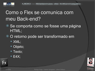 Como o Flex se comunica com meu Back-end? Se comporta como se fosse uma página HTML; O retorno pode ser transformado em XML; Objeto; Texto; E4X; 02/06/09 Rodrigo Fraga - Leandro Quingerski - Juliano Feltraco 