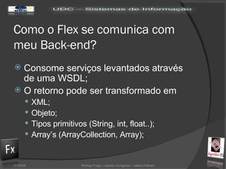Como o Flex se comunica com meu Back-end? Consome serviços levantados através de uma WSDL; O retorno pode ser transformado em XML; Objeto; Tipos primitivos (String, int, float..); Array’s (ArrayCollection, Array); 02/06/09 Rodrigo Fraga - Leandro Quingerski - Juliano Feltraco 