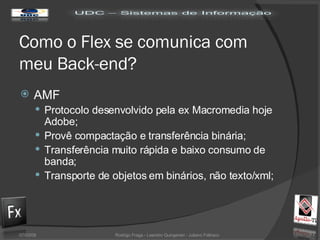 Como o Flex se comunica com meu Back-end? AMF  Protocolo desenvolvido pela ex Macromedia hoje Adobe; Provê compactação e transferência binária; Transferência muito rápida e baixo consumo de banda; Transporte de objetos em binários, não texto/xml; 02/06/09 Rodrigo Fraga - Leandro Quingerski - Juliano Feltraco 