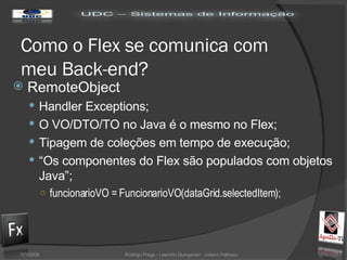 Como o Flex se comunica com meu Back-end? RemoteObject Handler Exceptions; O VO/DTO/TO no Java é o mesmo no Flex; Tipagem de coleções em tempo de execução; “ Os componentes do Flex são populados com objetos Java”; funcionarioVO = FuncionarioVO(dataGrid.selectedItem); 02/06/09 Rodrigo Fraga - Leandro Quingerski - Juliano Feltraco 