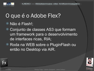 O  que  é o Adobe Flex? Não é Flash!; Conjunto de classes AS3 que formam um framework para o desenvolvimento de interfaces ricas, RIA; Roda na WEB sobre o PluginFlash ou então no Desktop via AIR. 02/06/09 Rodrigo Fraga - Leandro Quingerski - Juliano Feltraco 