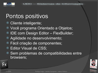 Pontos positivos Cliente inteligente; Você programa Orientado a Objetos; IDE com Design Editor – FlexBuilder; Agilidade no desenvolvimento; Fácil criação de componentes; Editor Visual de CSS; Sem problemas de compatibilidades entre browsers; 02/06/09 Rodrigo Fraga - Leandro Quingerski - Juliano Feltraco 