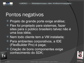 Pontos negativos Projeto de grande porte exige análise; Flex foi projetado para sistemas, fazer sites para o público brasileiro talvez não é uma boa idéia; Nem todo cliente tem a VM instalada; Para ambientes corporativos, a IDE (FlexBuilder Pro) é paga; Criação de bons componentes exige conhecimento do SDK; 02/06/09 Rodrigo Fraga - Leandro Quingerski - Juliano Feltraco 