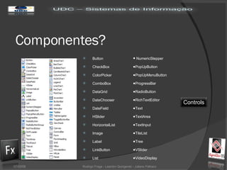 Componentes? 02/06/09 Rodrigo Fraga - Leandro Quingerski - Juliano Feltraco Button CheckBox ColorPicker ComboBox DataGrid DateChooser DateField HSlider HorizontalList Image Label LinkButton List NumericStepper PopUpButton PopUpMenuButton ProgressBar RadioButton RichTextEditor Text TextArea TextInput TileList Tree VSlider VideoDisplay Controls 