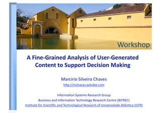 Workshop 
 A Fine‐Grained Analysis of User‐Generated 
    Content to Support Decision Making 

                        Marcirio Silveira Chaves 
                          h/p://mchaves.wikidot.com  

                      Informa<on Systems Research Group 
         Business and Informa<on Technology Research Centre (BITREC) 
Ins<tute for Scien<ﬁc and Technological Research of Universidade Atlân<ca (ISTR) 
 