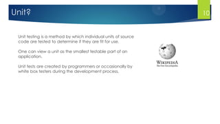 10
Unit testing is a method by which individual units of source
code are tested to determine if they are fit for use.
One can view a unit as the smallest testable part of an
application.
Unit tests are created by programmers or occasionally by
white box testers during the development process.
Unit?
 