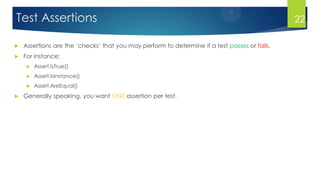 Test Assertions
 Assertions are the ‘checks’ that you may perform to determine if a test passes or fails.
 For instance:
 Assert.IsTrue()
 Assert.IsInstance()
 Assert.AreEqual()
 Generally speaking, you want ONE assertion per test.
22
 