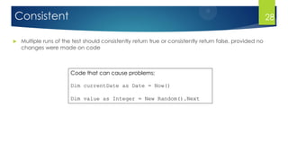 Consistent
 Multiple runs of the test should consistently return true or consistently return false, provided no
changes were made on code
Code that can cause problems:
Dim currentDate as Date = Now()
Dim value as Integer = New Random().Next
28
 