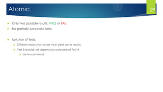 Atomic
 Only two possible results: PASS or FAIL
 No partially successful tests.
 Isolation of tests:
 Different execution order must yield same results.
 Test B should not depend on outcome of Test A
 Use Mocks instead.
29
 