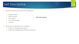 Self Descriptive
 Unit test must be easy to read and understand
 Variable Names
 Method Names
 Class Names
 No conditional logic
 No loops
 Name tests to represent PASS conditions:
 Public Sub CanMakeReservation()
 Public Sub TotalBillEqualsSumOfMenuItemPrices()
Self descriptive
32
 