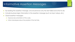 Informative Assertion Messages
 By reading the assertion message, one should know why the test failed and what to do.
 Include business logic information in the assertion message (such as input values, etc.)
 Good assertion messages:
 Improve documentation of the code,
 Inform developers about the problem if the test fails.
37
 