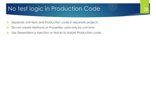 No test logic in Production Code
 Separate Unit tests and Production code in separate projects.
 Do not create Methods or Properties used only by unit tests.
 Use Dependency Injection or Mocks to isolate Production code.
38
 
