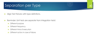 Separation per Type
 Align Test Fixtures with type definitions.
 Reminder: Unit tests are separate from integration tests!
 Different purpose
 Different frequency
 Different time of execution
 Different action in case of failure
40
 