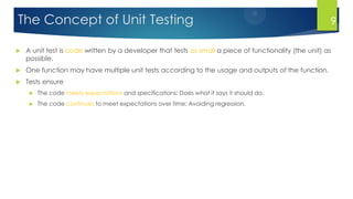 The Concept of Unit Testing
 A unit test is code written by a developer that tests as small a piece of functionality (the unit) as
possible.
 One function may have multiple unit tests according to the usage and outputs of the function.
 Tests ensure
 The code meets expectations and specifications: Does what it says it should do.
 The code continues to meet expectations over time: Avoiding regression.
9
 