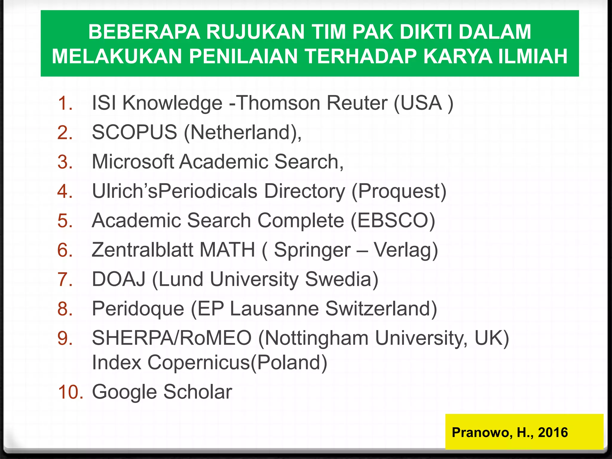 BEBERAPA RUJUKAN TIM PAK DIKTI DALAM
MELAKUKAN PENILAIAN TERHADAP KARYA ILMIAH
1. ISI Knowledge -Thomson Reuter (USA )
2. SCOPUS (Netherland),
3. Microsoft Academic Search,
4. Ulrich’sPeriodicals Directory (Proquest)
5. Academic Search Complete (EBSCO)
6. Zentralblatt MATH ( Springer – Verlag)
7. DOAJ (Lund University Swedia)
8. Peridoque (EP Lausanne Switzerland)
9. SHERPA/RoMEO (Nottingham University, UK)
Index Copernicus(Poland)
10. Google Scholar
Pranowo, H., 2016
 
