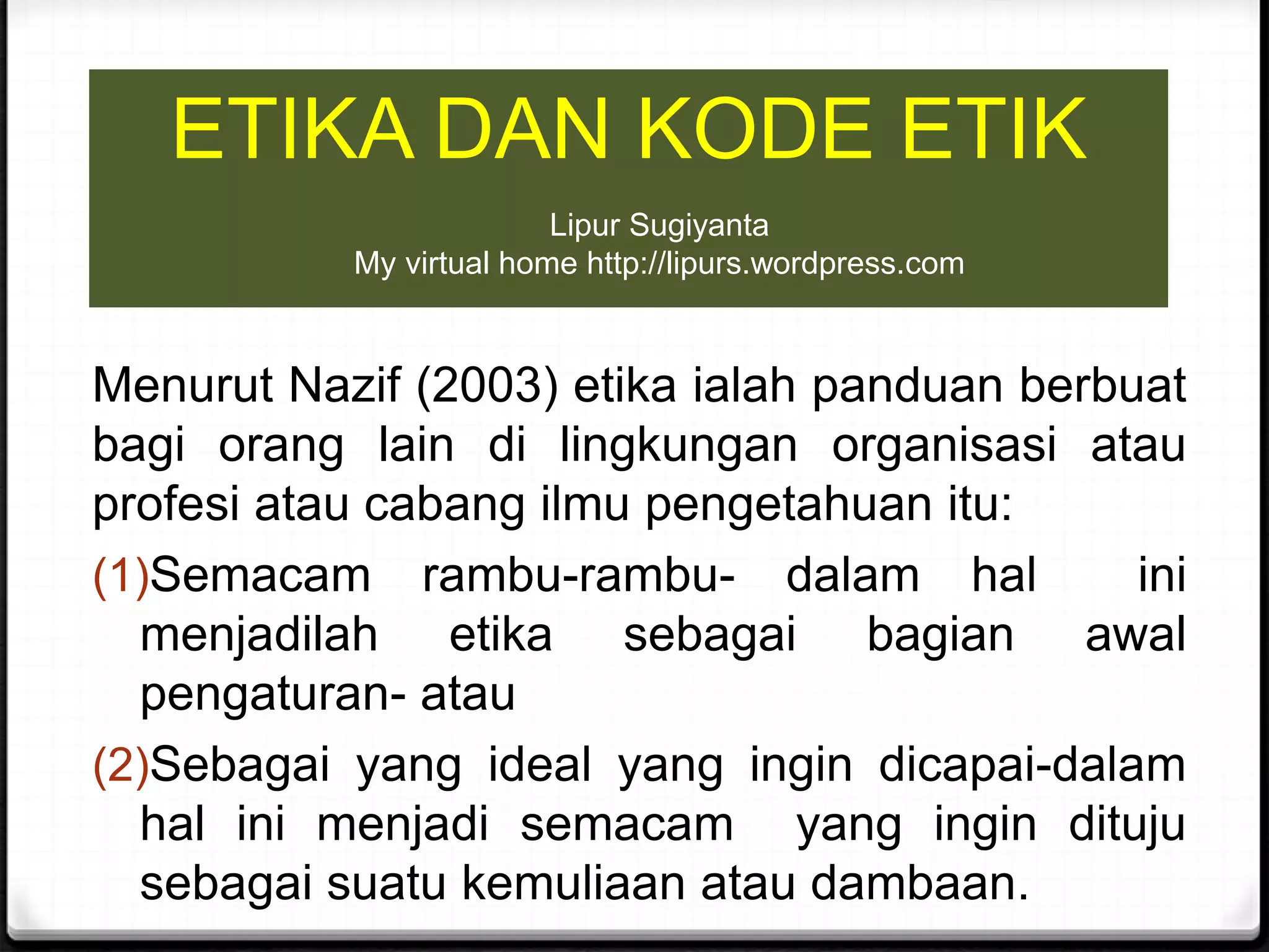 ETIKA DAN KODE ETIK
Menurut Nazif (2003) etika ialah panduan berbuat
bagi orang lain di lingkungan organisasi atau
profesi atau cabang ilmu pengetahuan itu:
(1)Semacam rambu-rambu- dalam hal ini
menjadilah etika sebagai bagian awal
pengaturan- atau
(2)Sebagai yang ideal yang ingin dicapai-dalam
hal ini menjadi semacam yang ingin dituju
sebagai suatu kemuliaan atau dambaan.
Lipur Sugiyanta
My virtual home http://lipurs.wordpress.com
 