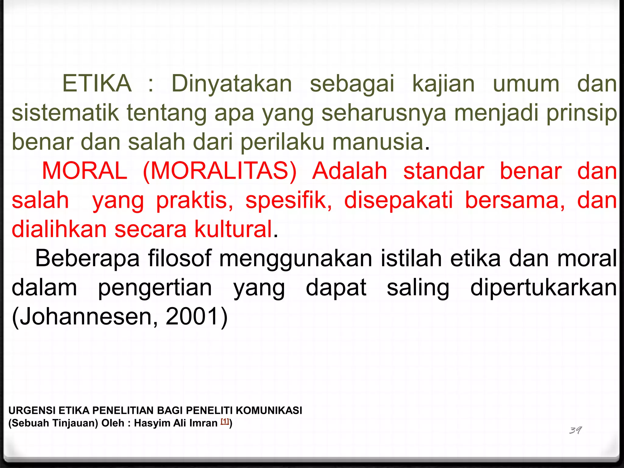 39
ETIKA : Dinyatakan sebagai kajian umum dan
sistematik tentang apa yang seharusnya menjadi prinsip
benar dan salah dari perilaku manusia.
MORAL (MORALITAS) Adalah standar benar dan
salah yang praktis, spesifik, disepakati bersama, dan
dialihkan secara kultural.
Beberapa filosof menggunakan istilah etika dan moral
dalam pengertian yang dapat saling dipertukarkan
(Johannesen, 2001)
URGENSI ETIKA PENELITIAN BAGI PENELITI KOMUNIKASI
(Sebuah Tinjauan) Oleh : Hasyim Ali Imran [1])
 
