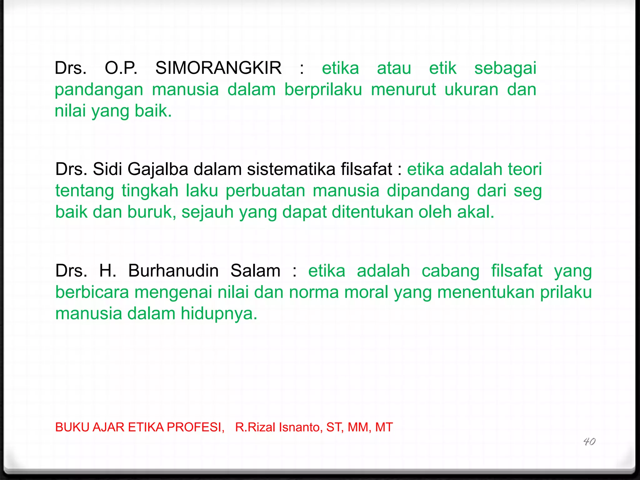 40
Drs. O.P. SIMORANGKIR : etika atau etik sebagai
pandangan manusia dalam berprilaku menurut ukuran dan
nilai yang baik.
Drs. Sidi Gajalba dalam sistematika filsafat : etika adalah teori
tentang tingkah laku perbuatan manusia dipandang dari seg
baik dan buruk, sejauh yang dapat ditentukan oleh akal.
Drs. H. Burhanudin Salam : etika adalah cabang filsafat yang
berbicara mengenai nilai dan norma moral yang menentukan prilaku
manusia dalam hidupnya.
BUKU AJAR ETIKA PROFESI, R.Rizal Isnanto, ST, MM, MT
 