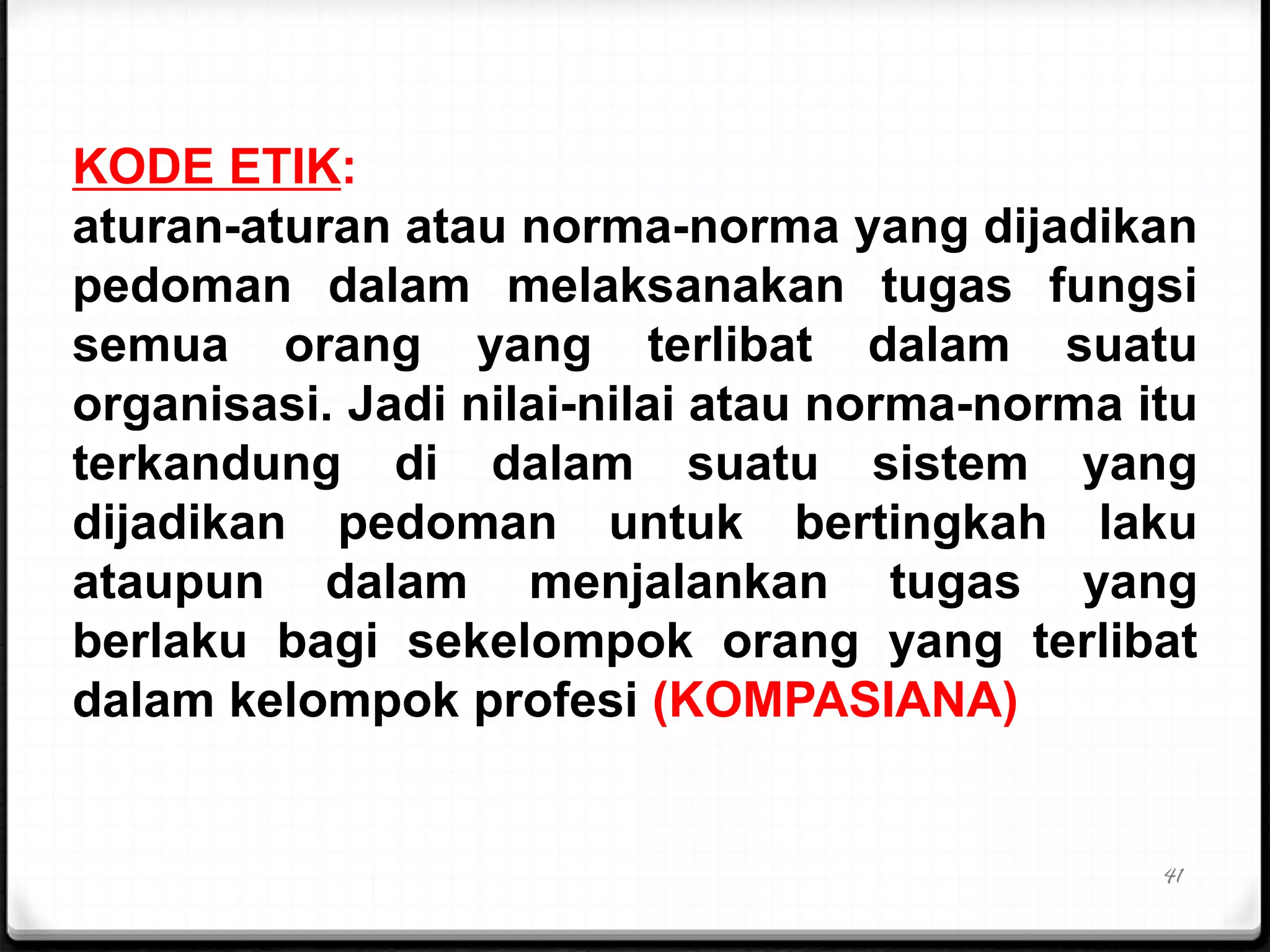 41
KODE ETIK:
aturan-aturan atau norma-norma yang dijadikan
pedoman dalam melaksanakan tugas fungsi
semua orang yang terlibat dalam suatu
organisasi. Jadi nilai-nilai atau norma-norma itu
terkandung di dalam suatu sistem yang
dijadikan pedoman untuk bertingkah laku
ataupun dalam menjalankan tugas yang
berlaku bagi sekelompok orang yang terlibat
dalam kelompok profesi (KOMPASIANA)
 
