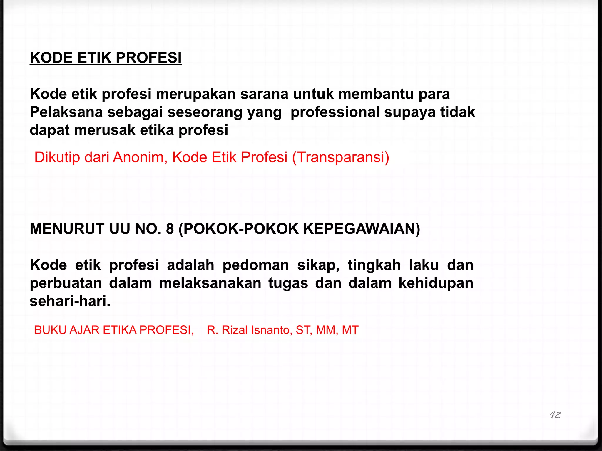 42
KODE ETIK PROFESI
Kode etik profesi merupakan sarana untuk membantu para
Pelaksana sebagai seseorang yang professional supaya tidak
dapat merusak etika profesi
Dikutip dari Anonim, Kode Etik Profesi (Transparansi)
MENURUT UU NO. 8 (POKOK-POKOK KEPEGAWAIAN)
Kode etik profesi adalah pedoman sikap, tingkah laku dan
perbuatan dalam melaksanakan tugas dan dalam kehidupan
sehari-hari.
BUKU AJAR ETIKA PROFESI, R. Rizal Isnanto, ST, MM, MT
 