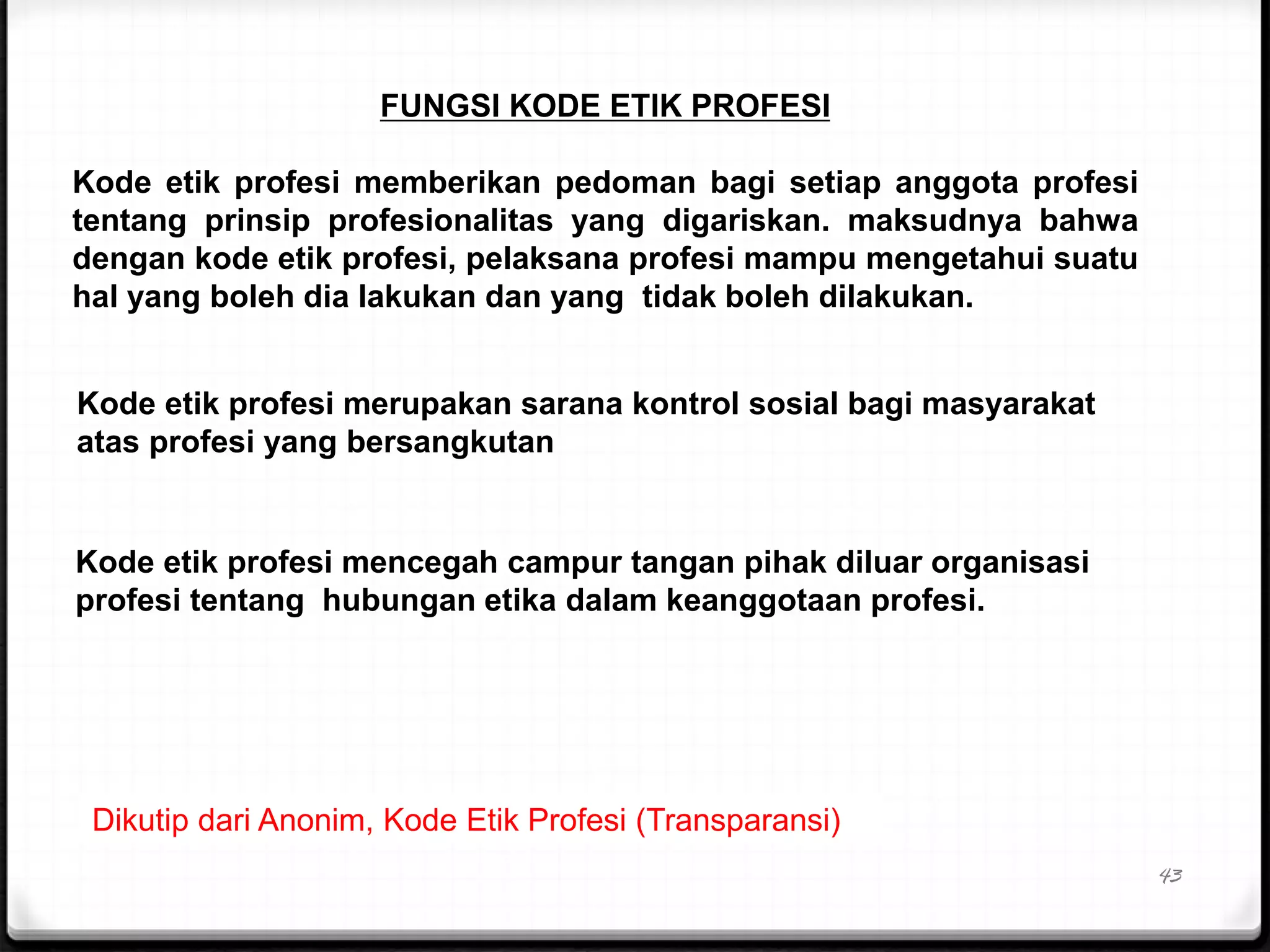 43
FUNGSI KODE ETIK PROFESI
Kode etik profesi memberikan pedoman bagi setiap anggota profesi
tentang prinsip profesionalitas yang digariskan. maksudnya bahwa
dengan kode etik profesi, pelaksana profesi mampu mengetahui suatu
hal yang boleh dia lakukan dan yang tidak boleh dilakukan.
Kode etik profesi merupakan sarana kontrol sosial bagi masyarakat
atas profesi yang bersangkutan
Kode etik profesi mencegah campur tangan pihak diluar organisasi
profesi tentang hubungan etika dalam keanggotaan profesi.
Dikutip dari Anonim, Kode Etik Profesi (Transparansi)
 