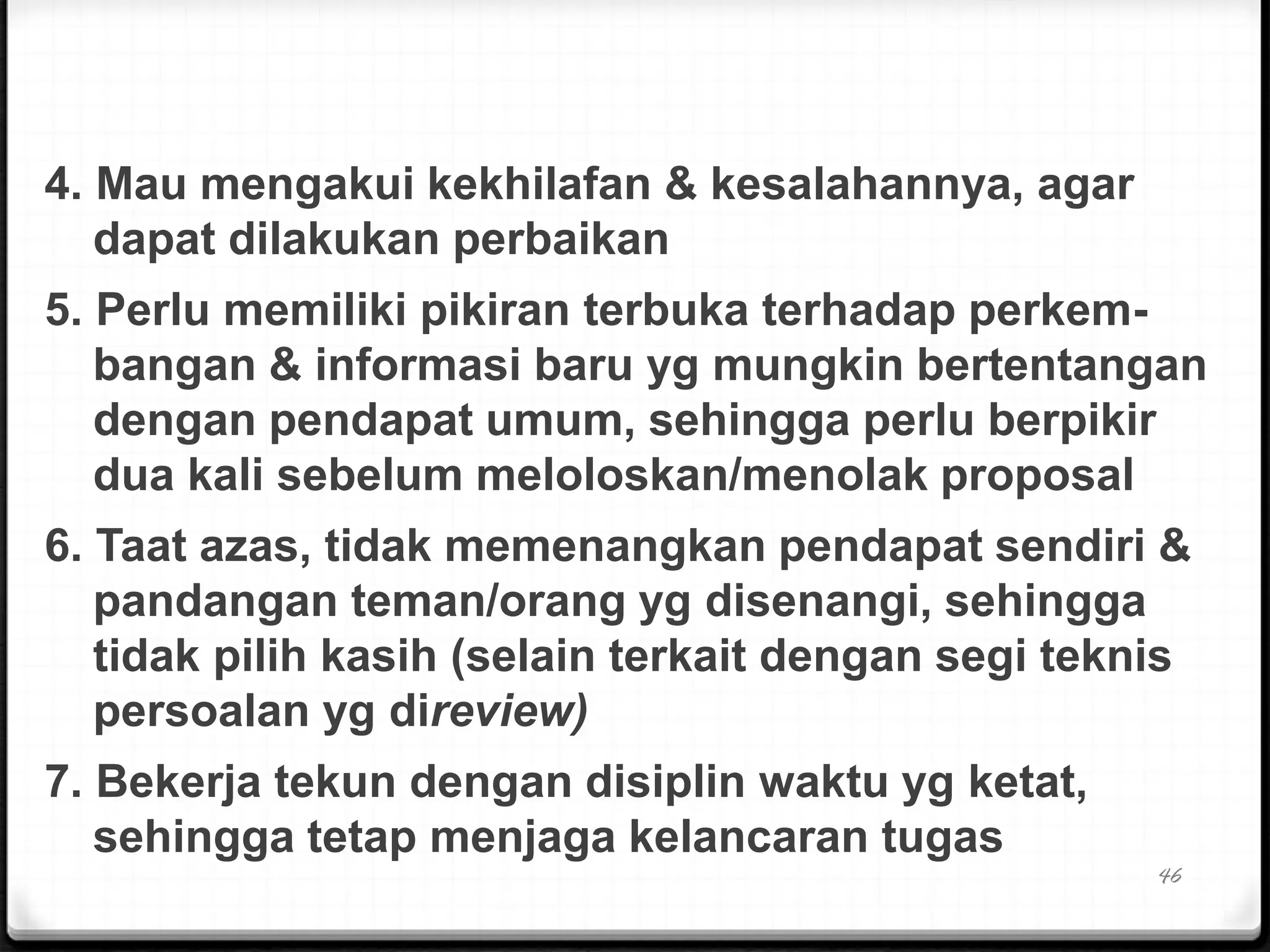 4. Mau mengakui kekhilafan & kesalahannya, agar
dapat dilakukan perbaikan
5. Perlu memiliki pikiran terbuka terhadap perkem-
bangan & informasi baru yg mungkin bertentangan
dengan pendapat umum, sehingga perlu berpikir
dua kali sebelum meloloskan/menolak proposal
6. Taat azas, tidak memenangkan pendapat sendiri &
pandangan teman/orang yg disenangi, sehingga
tidak pilih kasih (selain terkait dengan segi teknis
persoalan yg direview)
7. Bekerja tekun dengan disiplin waktu yg ketat,
sehingga tetap menjaga kelancaran tugas
46
 