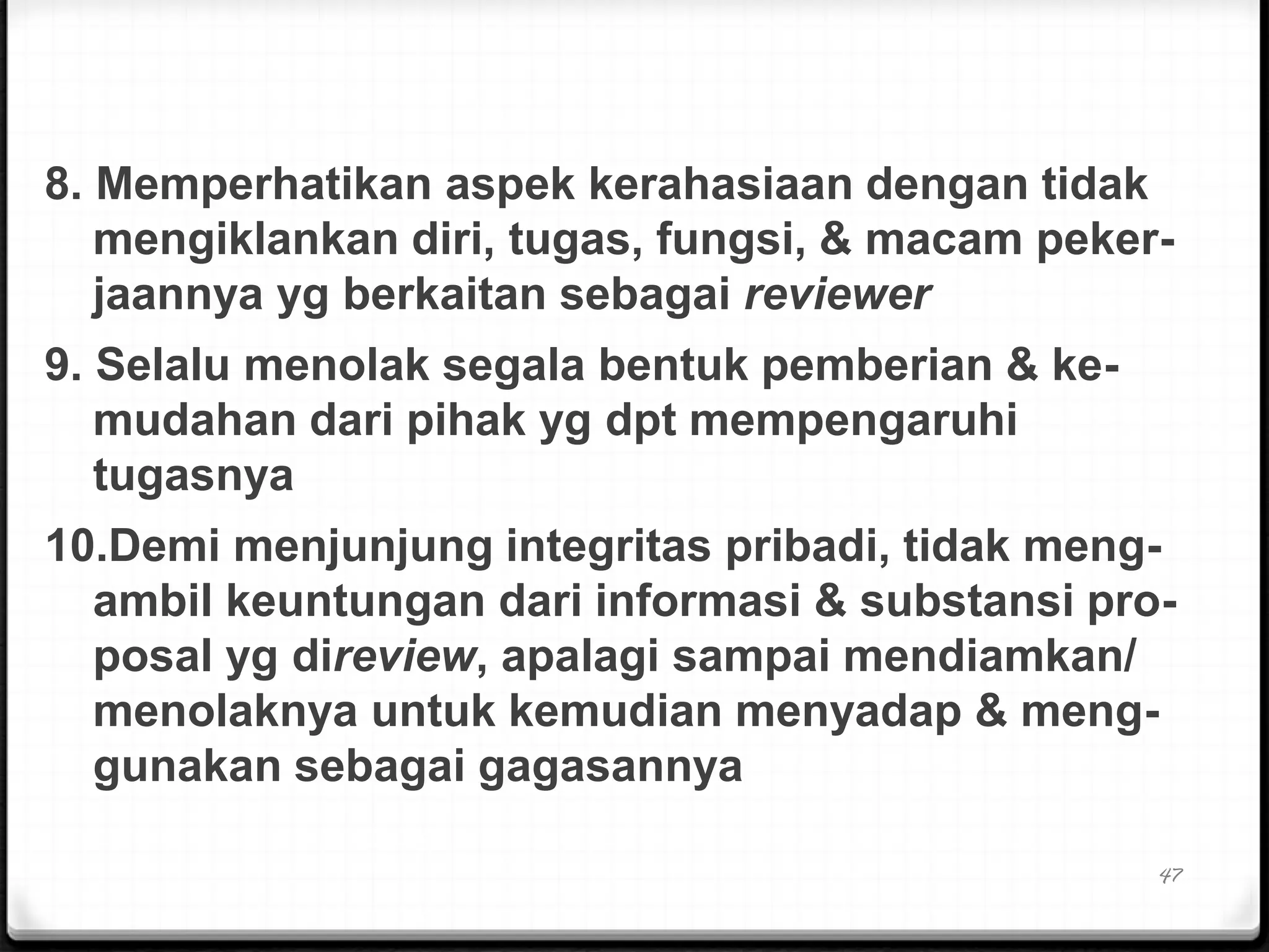 8. Memperhatikan aspek kerahasiaan dengan tidak
mengiklankan diri, tugas, fungsi, & macam peker-
jaannya yg berkaitan sebagai reviewer
9. Selalu menolak segala bentuk pemberian & ke-
mudahan dari pihak yg dpt mempengaruhi
tugasnya
10.Demi menjunjung integritas pribadi, tidak meng-
ambil keuntungan dari informasi & substansi pro-
posal yg direview, apalagi sampai mendiamkan/
menolaknya untuk kemudian menyadap & meng-
gunakan sebagai gagasannya
47
 