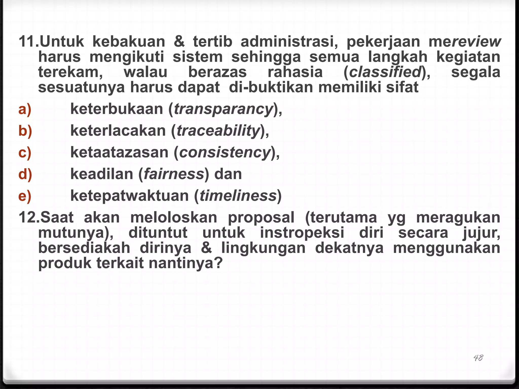11.Untuk kebakuan & tertib administrasi, pekerjaan mereview
harus mengikuti sistem sehingga semua langkah kegiatan
terekam, walau berazas rahasia (classified), segala
sesuatunya harus dapat di-buktikan memiliki sifat
a) keterbukaan (transparancy),
b) keterlacakan (traceability),
c) ketaatazasan (consistency),
d) keadilan (fairness) dan
e) ketepatwaktuan (timeliness)
12.Saat akan meloloskan proposal (terutama yg meragukan
mutunya), dituntut untuk instropeksi diri secara jujur,
bersediakah dirinya & lingkungan dekatnya menggunakan
produk terkait nantinya?
48
 