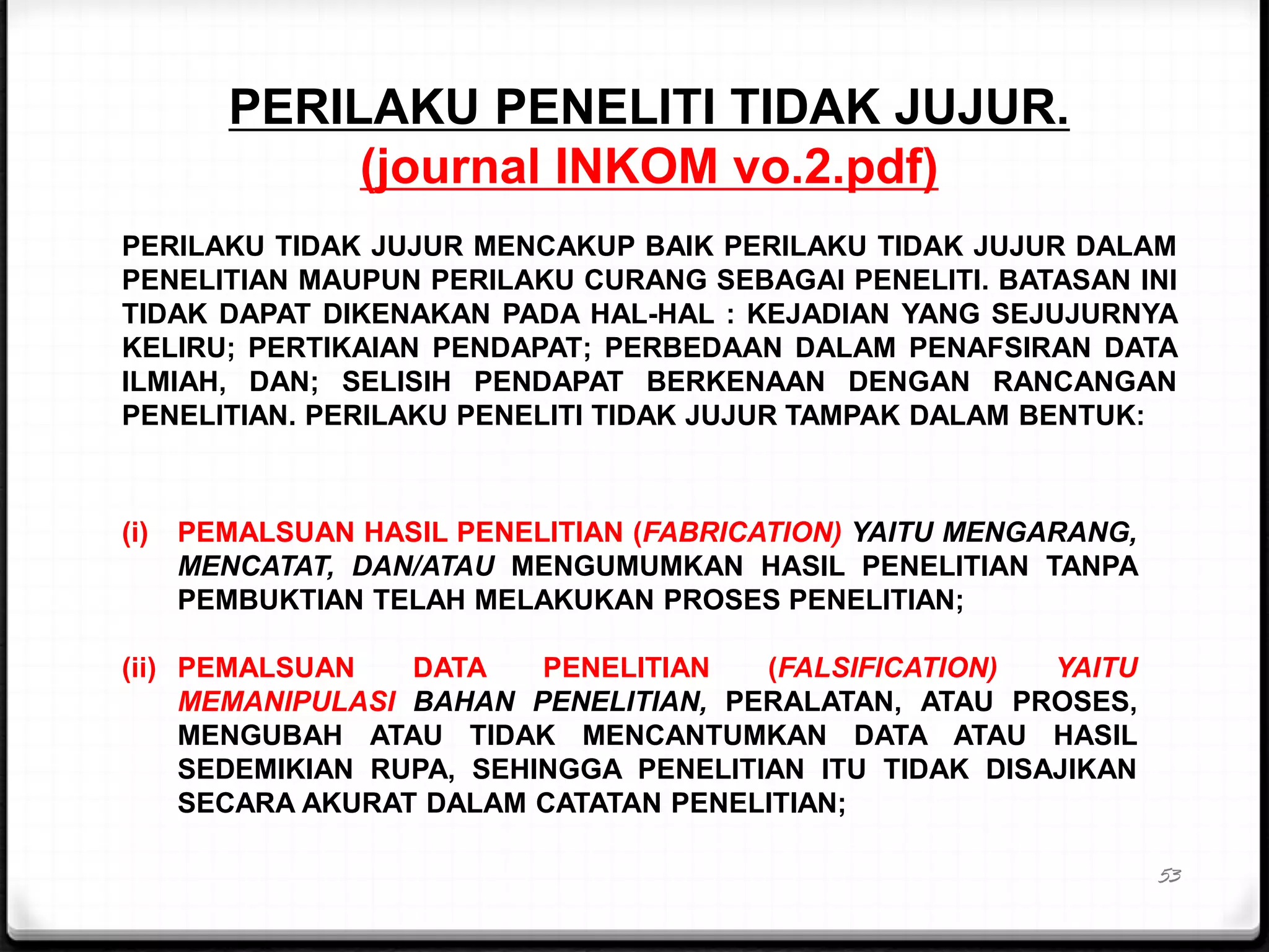 53
PERILAKU PENELITI TIDAK JUJUR.
(journal INKOM vo.2.pdf)
PERILAKU TIDAK JUJUR MENCAKUP BAIK PERILAKU TIDAK JUJUR DALAM
PENELITIAN MAUPUN PERILAKU CURANG SEBAGAI PENELITI. BATASAN INI
TIDAK DAPAT DIKENAKAN PADA HAL-HAL : KEJADIAN YANG SEJUJURNYA
KELIRU; PERTIKAIAN PENDAPAT; PERBEDAAN DALAM PENAFSIRAN DATA
ILMIAH, DAN; SELISIH PENDAPAT BERKENAAN DENGAN RANCANGAN
PENELITIAN. PERILAKU PENELITI TIDAK JUJUR TAMPAK DALAM BENTUK:
(i) PEMALSUAN HASIL PENELITIAN (FABRICATION) YAITU MENGARANG,
MENCATAT, DAN/ATAU MENGUMUMKAN HASIL PENELITIAN TANPA
PEMBUKTIAN TELAH MELAKUKAN PROSES PENELITIAN;
(ii) PEMALSUAN DATA PENELITIAN (FALSIFICATION) YAITU
MEMANIPULASI BAHAN PENELITIAN, PERALATAN, ATAU PROSES,
MENGUBAH ATAU TIDAK MENCANTUMKAN DATA ATAU HASIL
SEDEMIKIAN RUPA, SEHINGGA PENELITIAN ITU TIDAK DISAJIKAN
SECARA AKURAT DALAM CATATAN PENELITIAN;
 