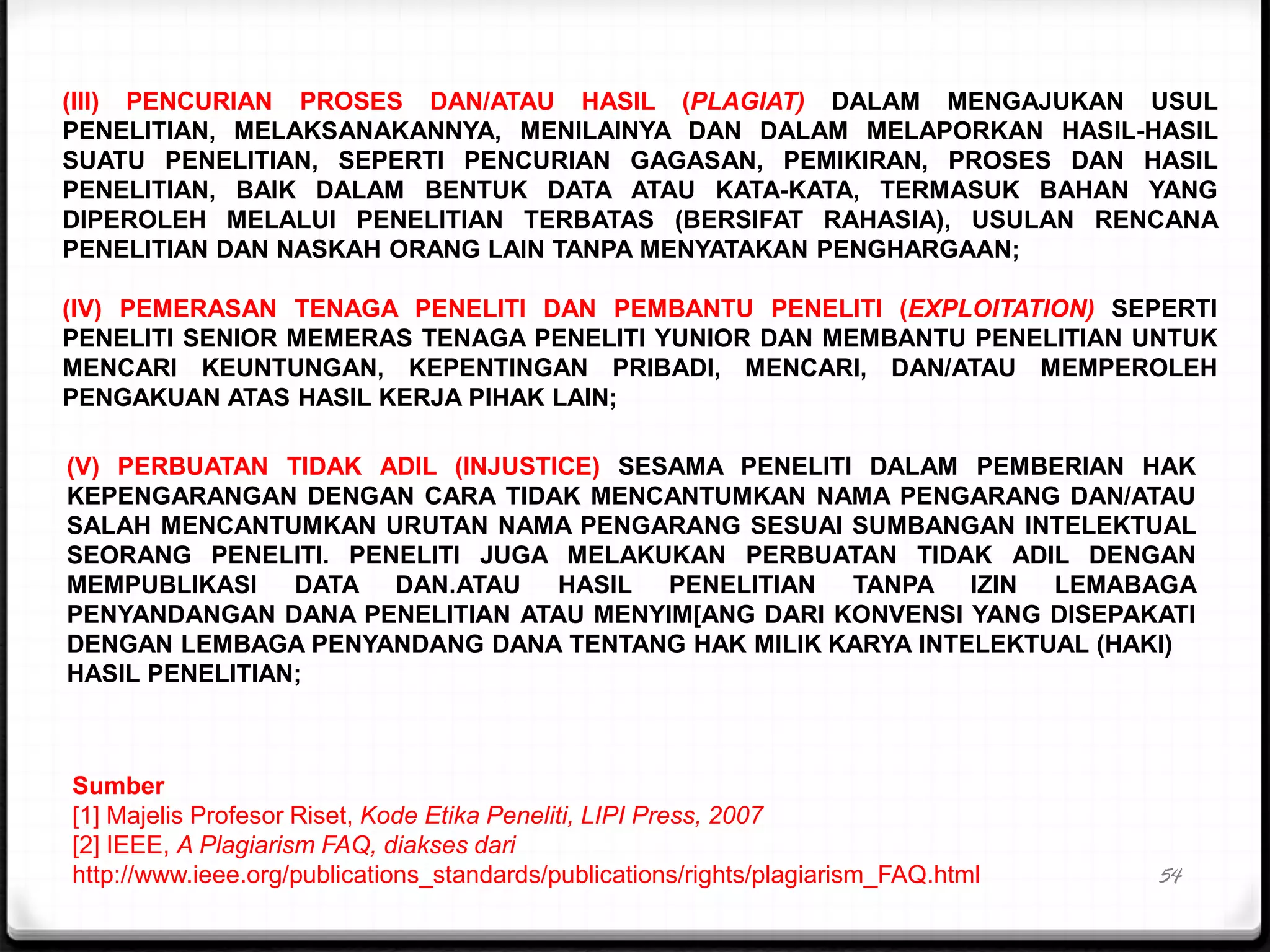 54
(III) PENCURIAN PROSES DAN/ATAU HASIL (PLAGIAT) DALAM MENGAJUKAN USUL
PENELITIAN, MELAKSANAKANNYA, MENILAINYA DAN DALAM MELAPORKAN HASIL-HASIL
SUATU PENELITIAN, SEPERTI PENCURIAN GAGASAN, PEMIKIRAN, PROSES DAN HASIL
PENELITIAN, BAIK DALAM BENTUK DATA ATAU KATA-KATA, TERMASUK BAHAN YANG
DIPEROLEH MELALUI PENELITIAN TERBATAS (BERSIFAT RAHASIA), USULAN RENCANA
PENELITIAN DAN NASKAH ORANG LAIN TANPA MENYATAKAN PENGHARGAAN;
(IV) PEMERASAN TENAGA PENELITI DAN PEMBANTU PENELITI (EXPLOITATION) SEPERTI
PENELITI SENIOR MEMERAS TENAGA PENELITI YUNIOR DAN MEMBANTU PENELITIAN UNTUK
MENCARI KEUNTUNGAN, KEPENTINGAN PRIBADI, MENCARI, DAN/ATAU MEMPEROLEH
PENGAKUAN ATAS HASIL KERJA PIHAK LAIN;
(V) PERBUATAN TIDAK ADIL (INJUSTICE) SESAMA PENELITI DALAM PEMBERIAN HAK
KEPENGARANGAN DENGAN CARA TIDAK MENCANTUMKAN NAMA PENGARANG DAN/ATAU
SALAH MENCANTUMKAN URUTAN NAMA PENGARANG SESUAI SUMBANGAN INTELEKTUAL
SEORANG PENELITI. PENELITI JUGA MELAKUKAN PERBUATAN TIDAK ADIL DENGAN
MEMPUBLIKASI DATA DAN.ATAU HASIL PENELITIAN TANPA IZIN LEMABAGA
PENYANDANGAN DANA PENELITIAN ATAU MENYIM[ANG DARI KONVENSI YANG DISEPAKATI
DENGAN LEMBAGA PENYANDANG DANA TENTANG HAK MILIK KARYA INTELEKTUAL (HAKI)
HASIL PENELITIAN;
Sumber
[1] Majelis Profesor Riset, Kode Etika Peneliti, LIPI Press, 2007
[2] IEEE, A Plagiarism FAQ, diakses dari
http://www.ieee.org/publications_standards/publications/rights/plagiarism_FAQ.html
 