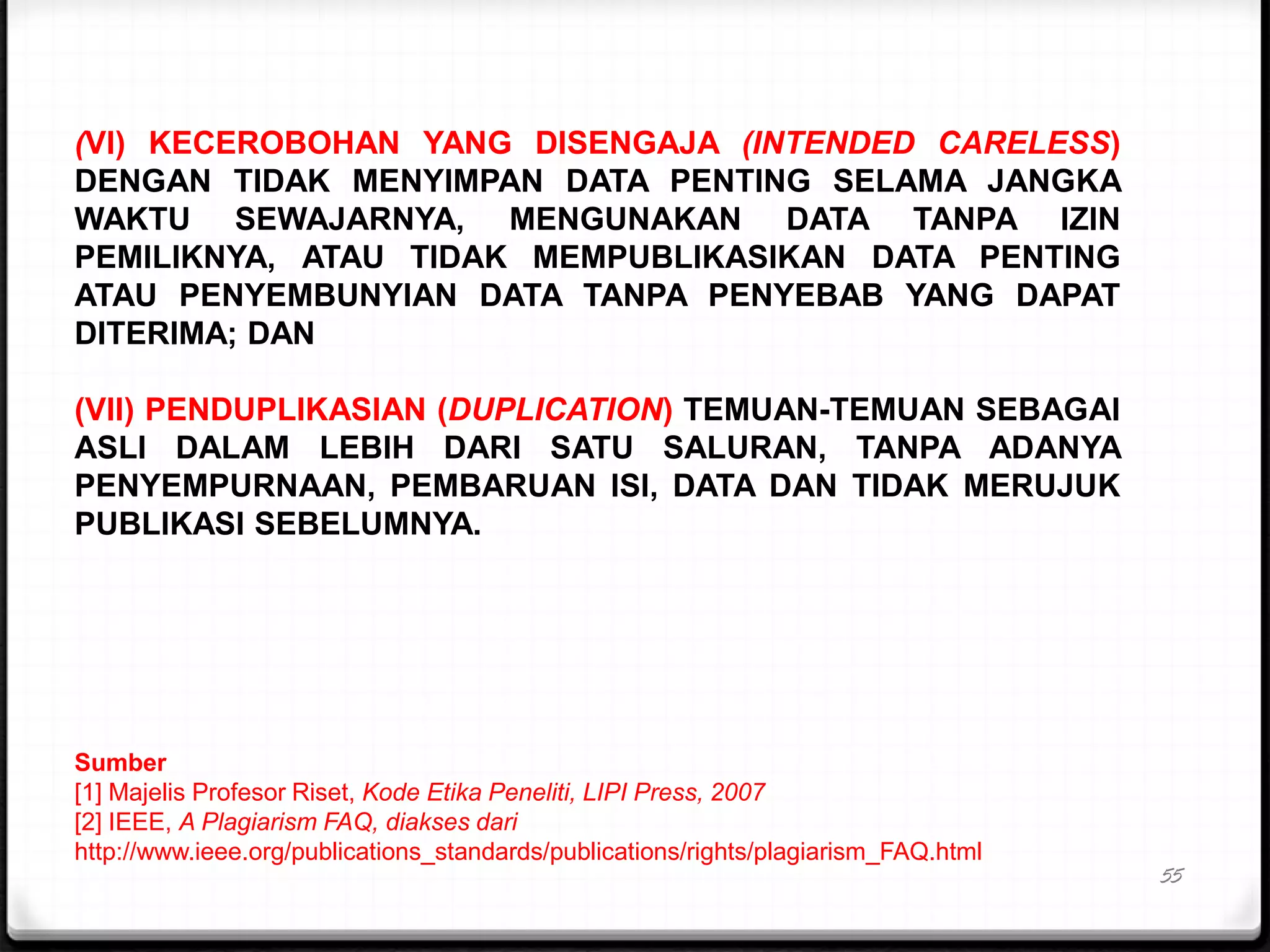 55
(VI) KECEROBOHAN YANG DISENGAJA (INTENDED CARELESS)
DENGAN TIDAK MENYIMPAN DATA PENTING SELAMA JANGKA
WAKTU SEWAJARNYA, MENGUNAKAN DATA TANPA IZIN
PEMILIKNYA, ATAU TIDAK MEMPUBLIKASIKAN DATA PENTING
ATAU PENYEMBUNYIAN DATA TANPA PENYEBAB YANG DAPAT
DITERIMA; DAN
(VII) PENDUPLIKASIAN (DUPLICATION) TEMUAN-TEMUAN SEBAGAI
ASLI DALAM LEBIH DARI SATU SALURAN, TANPA ADANYA
PENYEMPURNAAN, PEMBARUAN ISI, DATA DAN TIDAK MERUJUK
PUBLIKASI SEBELUMNYA.
Sumber
[1] Majelis Profesor Riset, Kode Etika Peneliti, LIPI Press, 2007
[2] IEEE, A Plagiarism FAQ, diakses dari
http://www.ieee.org/publications_standards/publications/rights/plagiarism_FAQ.html
 