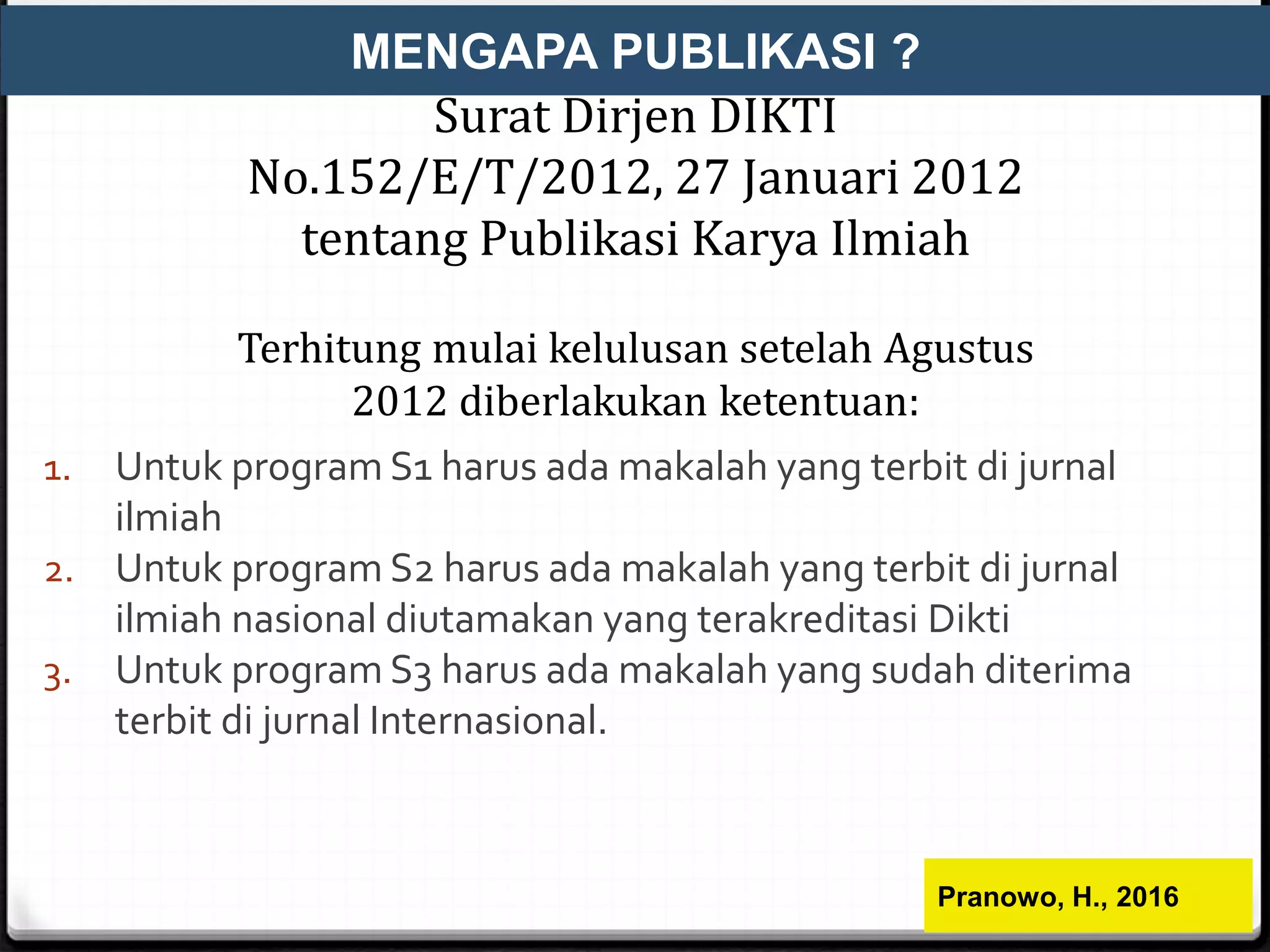 Surat Dirjen DIKTI
No.152/E/T/2012, 27 Januari 2012
tentang Publikasi Karya Ilmiah
Terhitung mulai kelulusan setelah Agustus
2012 diberlakukan ketentuan:
1. Untuk program S1 harus ada makalah yang terbit di jurnal
ilmiah
2. Untuk program S2 harus ada makalah yang terbit di jurnal
ilmiah nasional diutamakan yang terakreditasi Dikti
3. Untuk program S3 harus ada makalah yang sudah diterima
terbit di jurnal Internasional.
MENGAPA PUBLIKASI ?
Pranowo, H., 2016
 