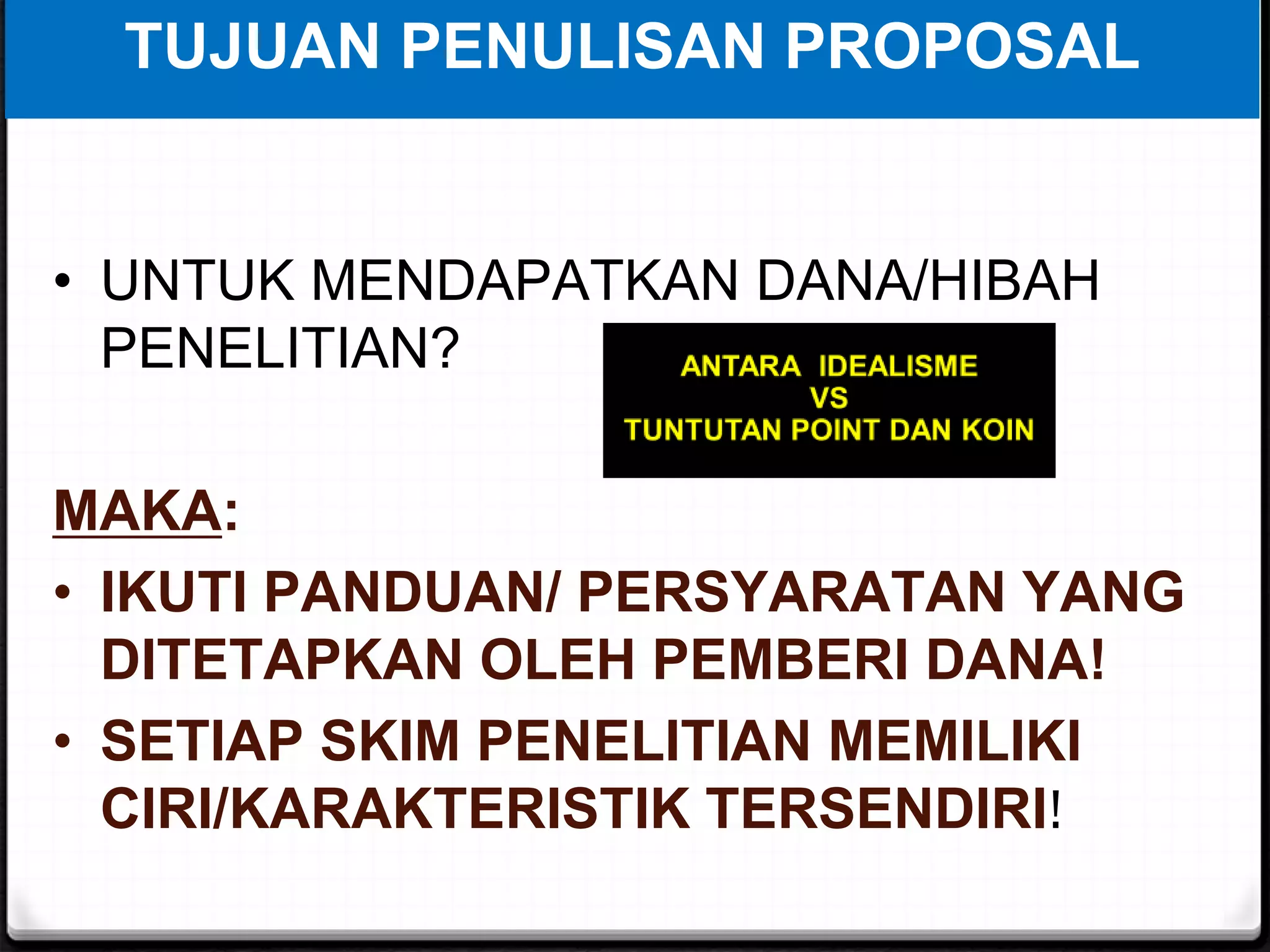 TUJUAN PENULISAN PROPOSAL
• UNTUK MENDAPATKAN DANA/HIBAH
PENELITIAN?
MAKA:
• IKUTI PANDUAN/ PERSYARATAN YANG
DITETAPKAN OLEH PEMBERI DANA!
• SETIAP SKIM PENELITIAN MEMILIKI
CIRI/KARAKTERISTIK TERSENDIRI!
 
