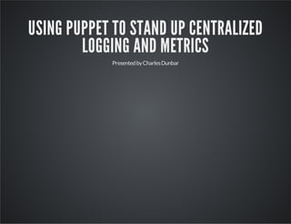 USING PUPPET TO STAND UP CENTRALIZED 
LOGGING AND METRICS 
Presented by Charles Dunbar 
 