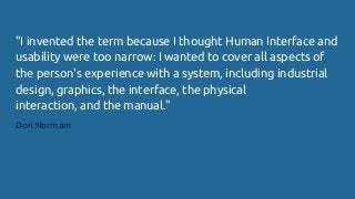 "I invented the term because I thought Human Interface and
usability were too narrow: I wanted to cover all aspects of
the person's experience with a system, including industrial
design, graphics, the interface, the physical
interaction, and the manual."
Don Normam
 