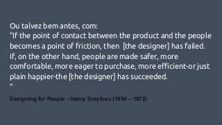 Ou talvez bem antes, com:
"If the point of contact between the product and the people
becomes a point of friction, then [the designer] has failed.
If, on the other hand, people are made safer, more
comfortable, more eager to purchase, more efficient-or just
plain happier-the [the designer] has succeeded.
"
Designing for People - Henry Dreyfuss (1904 – 1972)
 