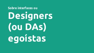 Sobre interfaces ou
Designers
(ou DAs)
egoístas
 