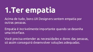 1.Ter empatia
Acima de tudo, bons UX Designers sentem empatia por
outras pessoas.
Empatia é incrivelmente importante quando se desenha
uma interface.
Você precisa entender as necessidades e dores das pessoas,
só assim conseguirá desenvolver soluções adequadas.
 