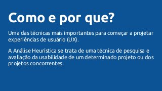 Como e por que?
Uma das técnicas mais importantes para começar a projetar
experiências de usuário (UX).
A Análise Heurística se trata de uma técnica de pesquisa e
avaliação da usabilidade de um determinado projeto ou dos
projetos concorrentes.
 