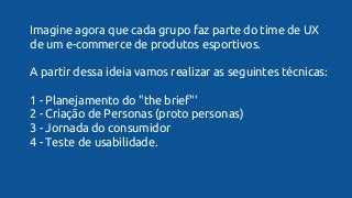 Imagine agora que cada grupo faz parte do time de UX
de um e-commerce de produtos esportivos.
A partir dessa ideia vamos realizar as seguintes técnicas:
1 - Planejamento do "the brief"'
2 - Criação de Personas (proto personas)
3 - Jornada do consumidor
4 - Teste de usabilidade.
 