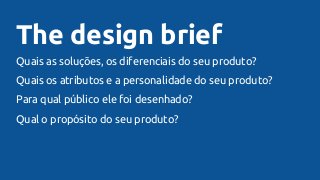The design brief
Quais as soluções, os diferenciais do seu produto?
Quais os atributos e a personalidade do seu produto?
Para qual público ele foi desenhado?
Qual o propósito do seu produto?
 