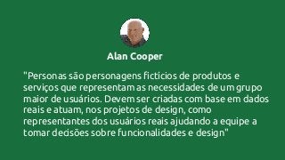 Alan Cooper
"Personas são personagens fictícios de produtos e
serviços que representam as necessidades de um grupo
maior de usuários. Devem ser criadas com base em dados
reais e atuam, nos projetos de design, como
representantes dos usuários reais ajudando a equipe a
tomar decisões sobre funcionalidades e design"
 