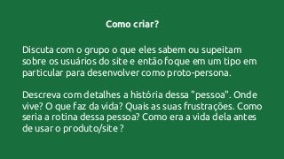 Como criar?
Discuta com o grupo o que eles sabem ou supeitam
sobre os usuários do site e então foque em um tipo em
particular para desenvolver como proto-persona.
Descreva com detalhes a história dessa "pessoa". Onde
vive? O que faz da vida? Quais as suas frustrações. Como
seria a rotina dessa pessoa? Como era a vida dela antes
de usar o produto/site ?
 