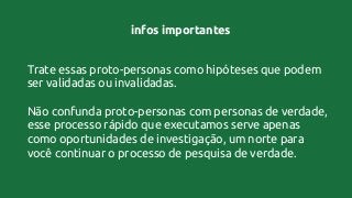 infos importantes
Trate essas proto-personas como hipóteses que podem
ser validadas ou invalidadas.
Não confunda proto-personas com personas de verdade,
esse processo rápido que executamos serve apenas
como oportunidades de investigação, um norte para
você continuar o processo de pesquisa de verdade.
 