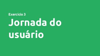 Exercício 3
Jornada do
usuário
 