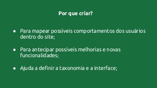 Por que criar?
● Para mapear possíveis comportamentos dos usuários
dentro do site;
● Para antecipar possíveis melhorias e novas
funcionalidades;
● Ajuda a definir a taxonomia e a interface;
 
