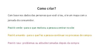 Como criar?
Com base nos dados das personas que você criou, crie um mapa com a
jornada do consumidor.
Post-it verde - para o que motivou a pessoa a entrar no site
Post-it amarelo - para o que fez a pessoa continuar no processo de compra
Post-it rosa - problemas ou atitudes tomadas depois da compra
 